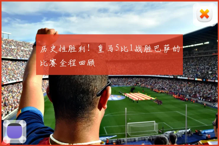 历史性胜利！皇马5比1战胜巴萨的比赛全程回顾