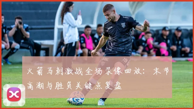 火箭马刺激战全场录像回放：末节高潮与胜负关键点复盘