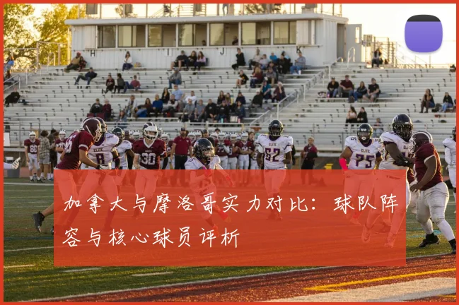 加拿大与摩洛哥实力对比：球队阵容与核心球员评析