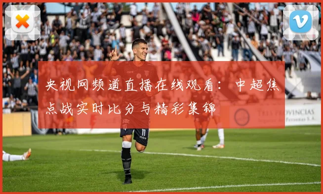 央视网频道直播在线观看：中超焦点战实时比分与精彩集锦