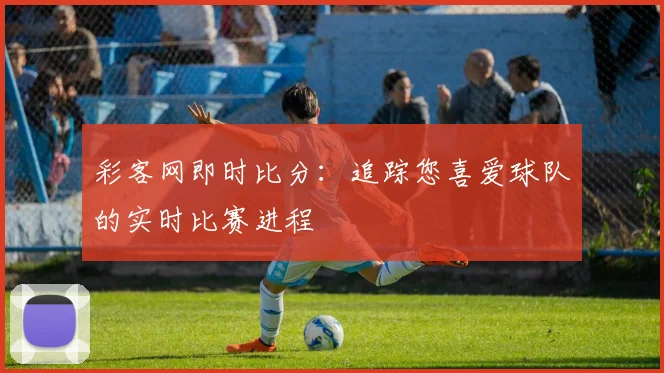 彩客网即时比分：追踪您喜爱球队的实时比赛进程