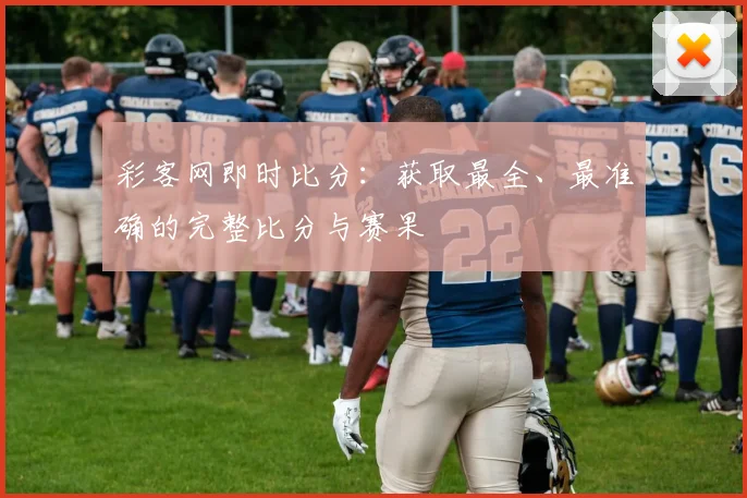 彩客网即时比分：获取最全、最准确的完整比分与赛果
