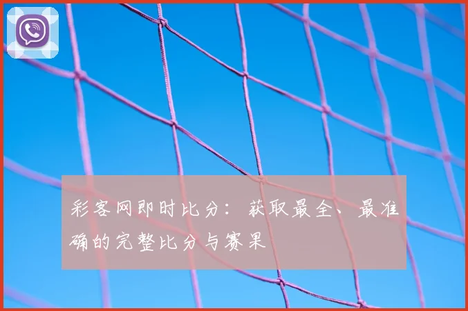 彩客网即时比分：获取最全、最准确的完整比分与赛果