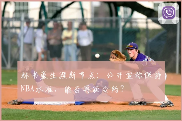 林书豪生涯新节点：公开宣称保持NBA水准，能否再获合约？