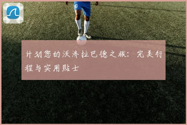 计划您的沃济拉巴德之旅：完美行程与实用贴士