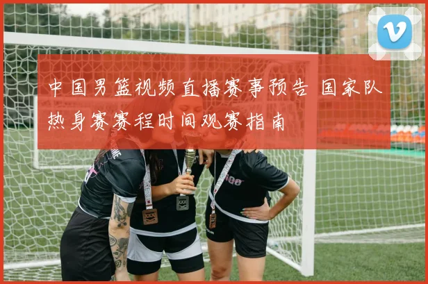中国男篮视频直播赛事预告 国家队热身赛赛程时间观赛指南