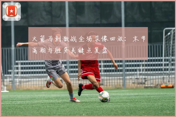 火箭马刺激战全场录像回放：末节高潮与胜负关键点复盘