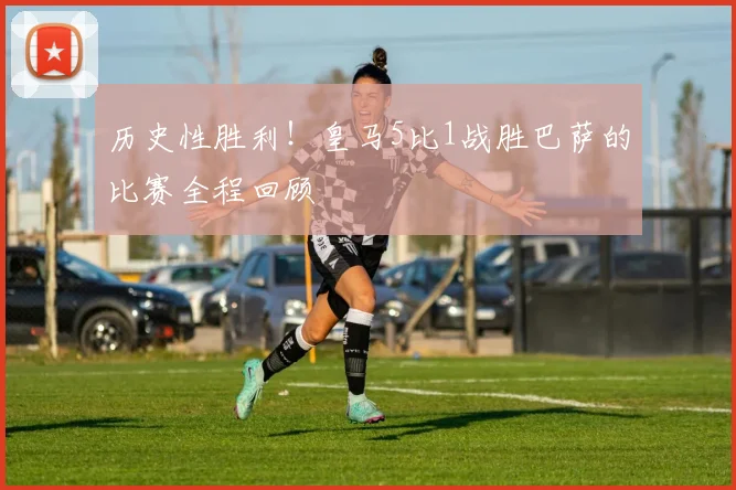 历史性胜利！皇马5比1战胜巴萨的比赛全程回顾