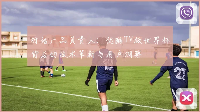 对话产品负责人：优酷TV版世界杯背后的技术革新与用户洞察