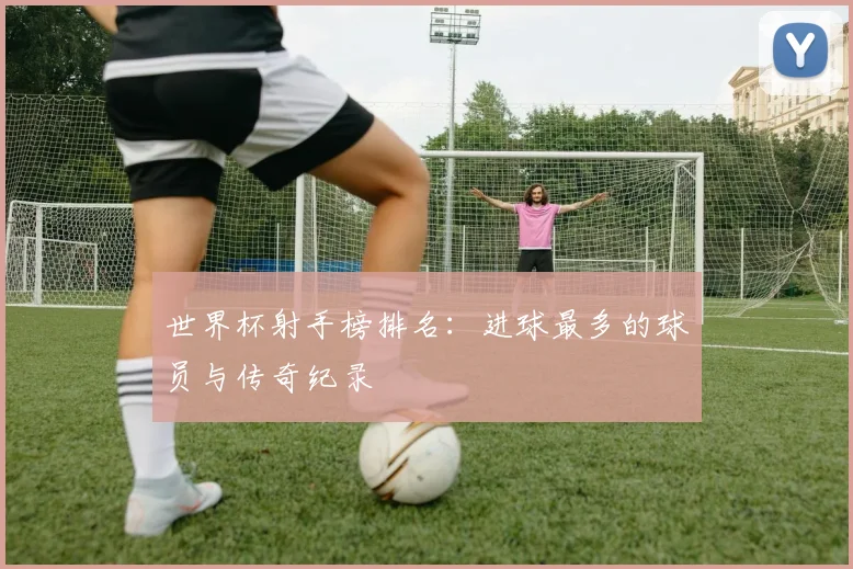 世界杯射手榜排名：进球最多的球员与传奇纪录