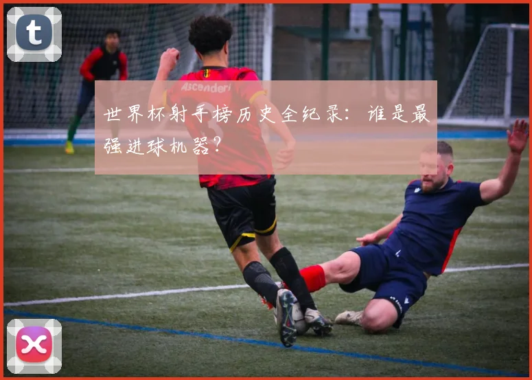 世界杯射手榜历史全纪录：谁是最强进球机器？