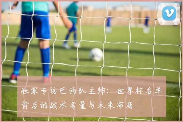 独家专访巴西队主帅：世界杯名单背后的战术考量与未来布局