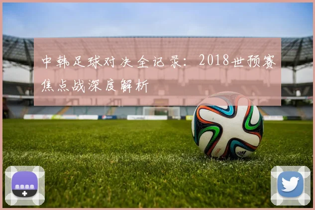 中韩足球对决全记录：2018世预赛焦点战深度解析