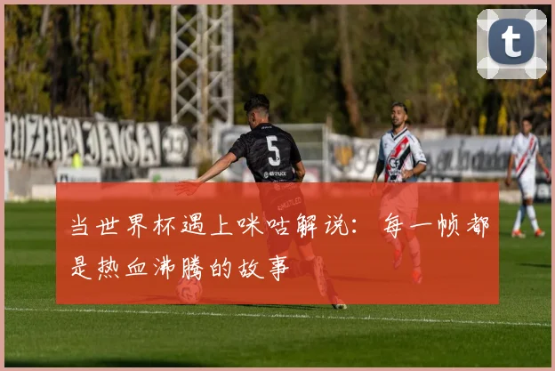 当世界杯遇上咪咕解说:每一帧都是热血沸腾的故事