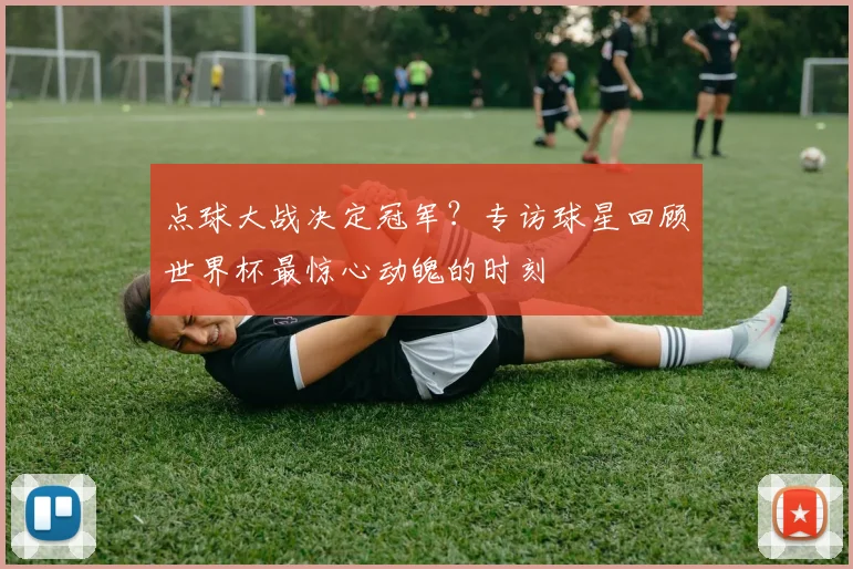 点球大战决定冠军？专访球星回顾世界杯最惊心动魄的时刻