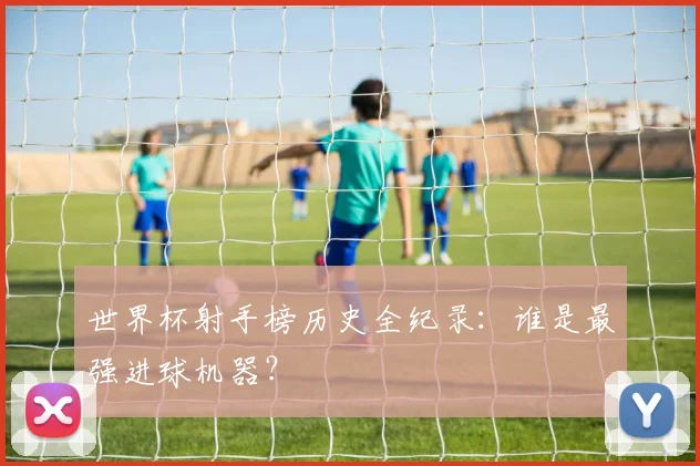 世界杯射手榜历史全纪录：谁是最强进球机器？