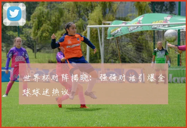 世界杯对阵揭晓：强强对话引爆全球球迷热议
