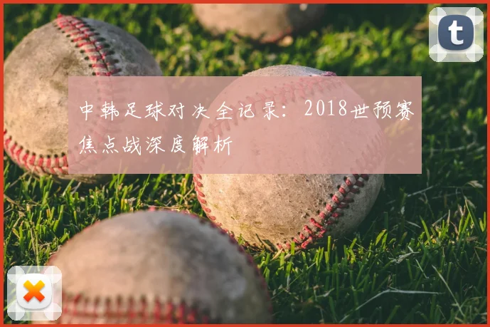 中韩足球对决全记录：2018世预赛焦点战深度解析