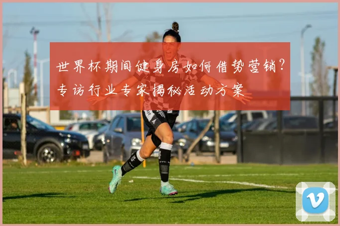 世界杯期间健身房如何借势营销？专访行业专家揭秘活动方案