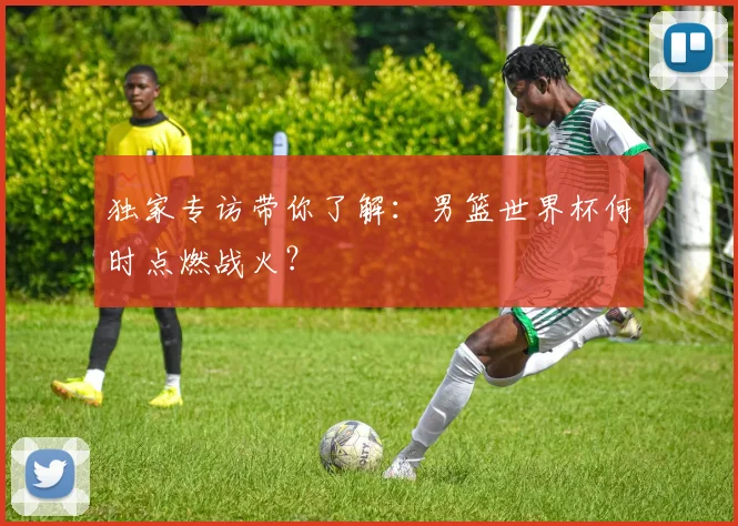 独家专访带你了解：男篮世界杯何时点燃战火？