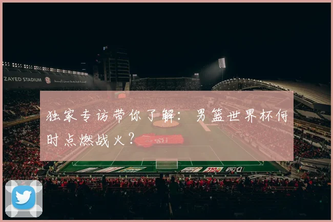 独家专访带你了解：男篮世界杯何时点燃战火？